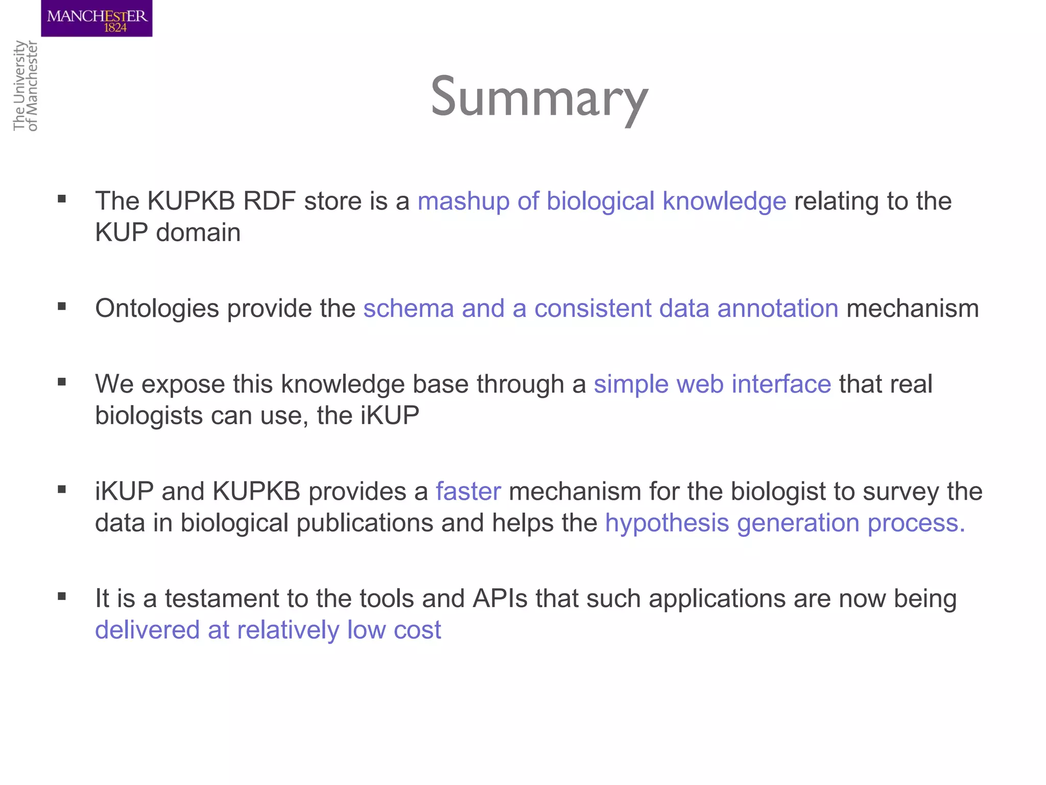 Summary
   The KUPKB RDF store is a mashup of biological knowledge relating to the
    KUP domain

   Ontologies provide the schema and a consistent data annotation mechanism

   We expose this knowledge base through a simple web interface that real
    biologists can use, the iKUP

   iKUP and KUPKB provides a faster mechanism for the biologist to survey the
    data in biological publications and helps the hypothesis generation process.

   It is a testament to the tools and APIs that such applications are now being
    delivered at relatively low cost
 