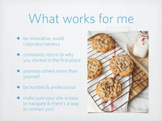 What works for me
be innovative, avoid
copycats/sameys
constantly return to why
you started in the first place
promote others more than
yourself
be humble & professional
make sure your site is easy
to navigate & there’s a way
to contact you!
 