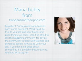 Maria Lichty
from
twopeasandtheirpod.com
Be patient. Success and opportunities
don't come overnight. Work hard, be
true to yourself and your brand, and
good things will come! Don't be afraid to
ask the blogging community for advice,
the community is filled with talented and
generous people. Always go with your
gut. If you don't feel good about
something, it is probably best to say no.
And it is ok to say no!
 