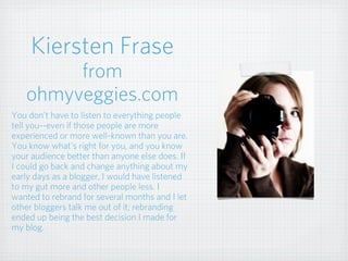 Kiersten Frase
from
ohmyveggies.com
You don't have to listen to everything people
tell you--even if those people are more
experienced or more well-known than you are.
You know what's right for you, and you know
your audience better than anyone else does. If
I could go back and change anything about my
early days as a blogger, I would have listened
to my gut more and other people less. I
wanted to rebrand for several months and I let
other bloggers talk me out of it; rebranding
ended up being the best decision I made for
my blog.
 