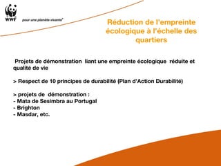 Projets de démonstration  liant une empreinte écologique  réduite et qualité de vie  > Respect de 10 principes de durabilité (Plan d’Action Durabilité) > projets de  démonstration :  - Mata de Sesimbra au Portugal - Brighton - Masdar, etc. Réduction de l’empreinte écologique à l’échelle des quartiers 