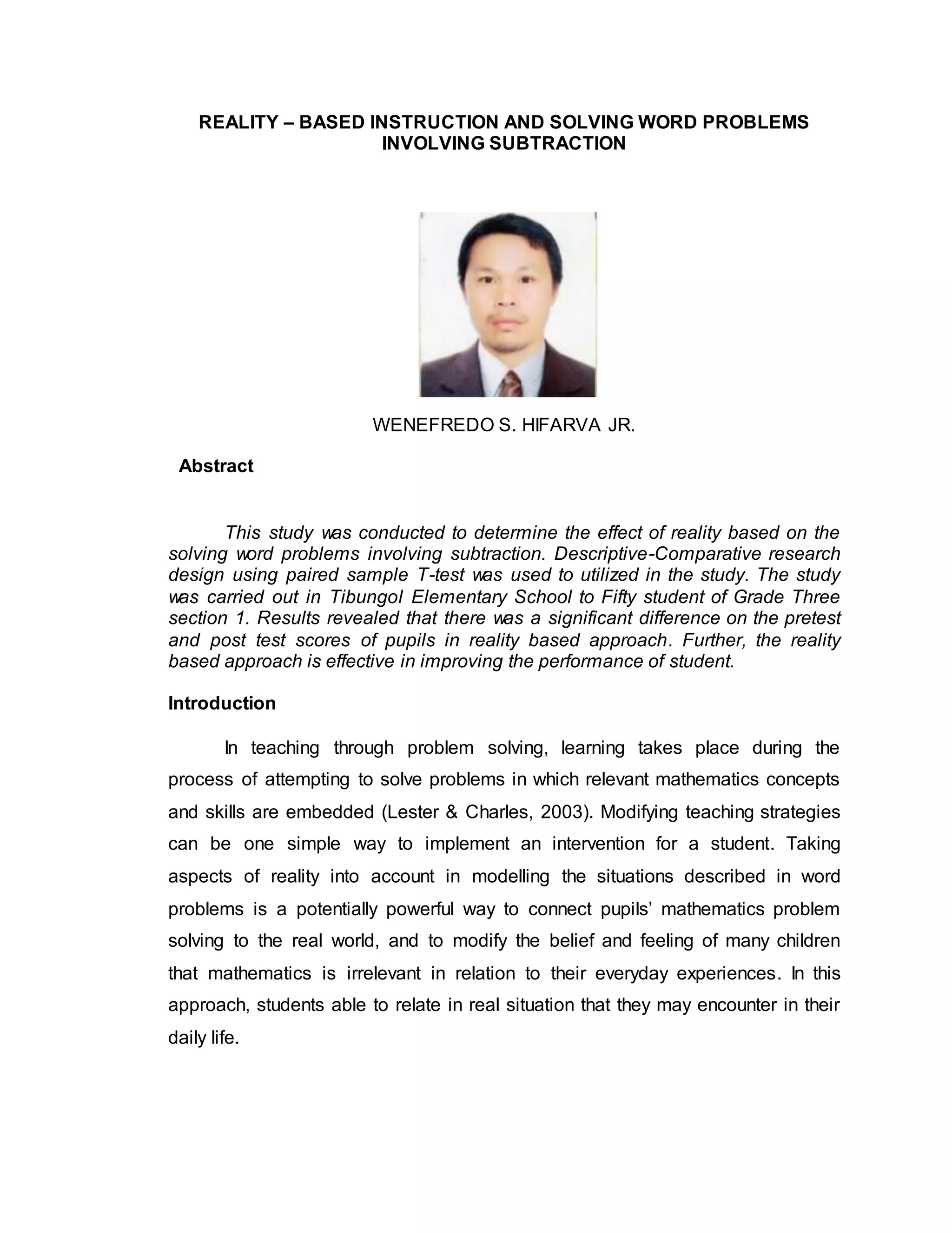 REALITY – BASED INSTRUCTION AND SOLVING WORD PROBLEMS
INVOLVING SUBTRACTION
WENEFREDO S. HIFARVA JR.
Abstract
This study was conducted to determine the effect of reality based on the
solving word problems involving subtraction. Descriptive-Comparative research
design using paired sample T-test was used to utilized in the study. The study
was carried out in Tibungol Elementary School to Fifty student of Grade Three
section 1. Results revealed that there was a significant difference on the pretest
and post test scores of pupils in reality based approach. Further, the reality
based approach is effective in improving the performance of student.
Introduction
In teaching through problem solving, learning takes place during the
process of attempting to solve problems in which relevant mathematics concepts
and skills are embedded (Lester & Charles, 2003). Modifying teaching strategies
can be one simple way to implement an intervention for a student. Taking
aspects of reality into account in modelling the situations described in word
problems is a potentially powerful way to connect pupils’ mathematics problem
solving to the real world, and to modify the belief and feeling of many children
that mathematics is irrelevant in relation to their everyday experiences. In this
approach, students able to relate in real situation that they may encounter in their
daily life.
 