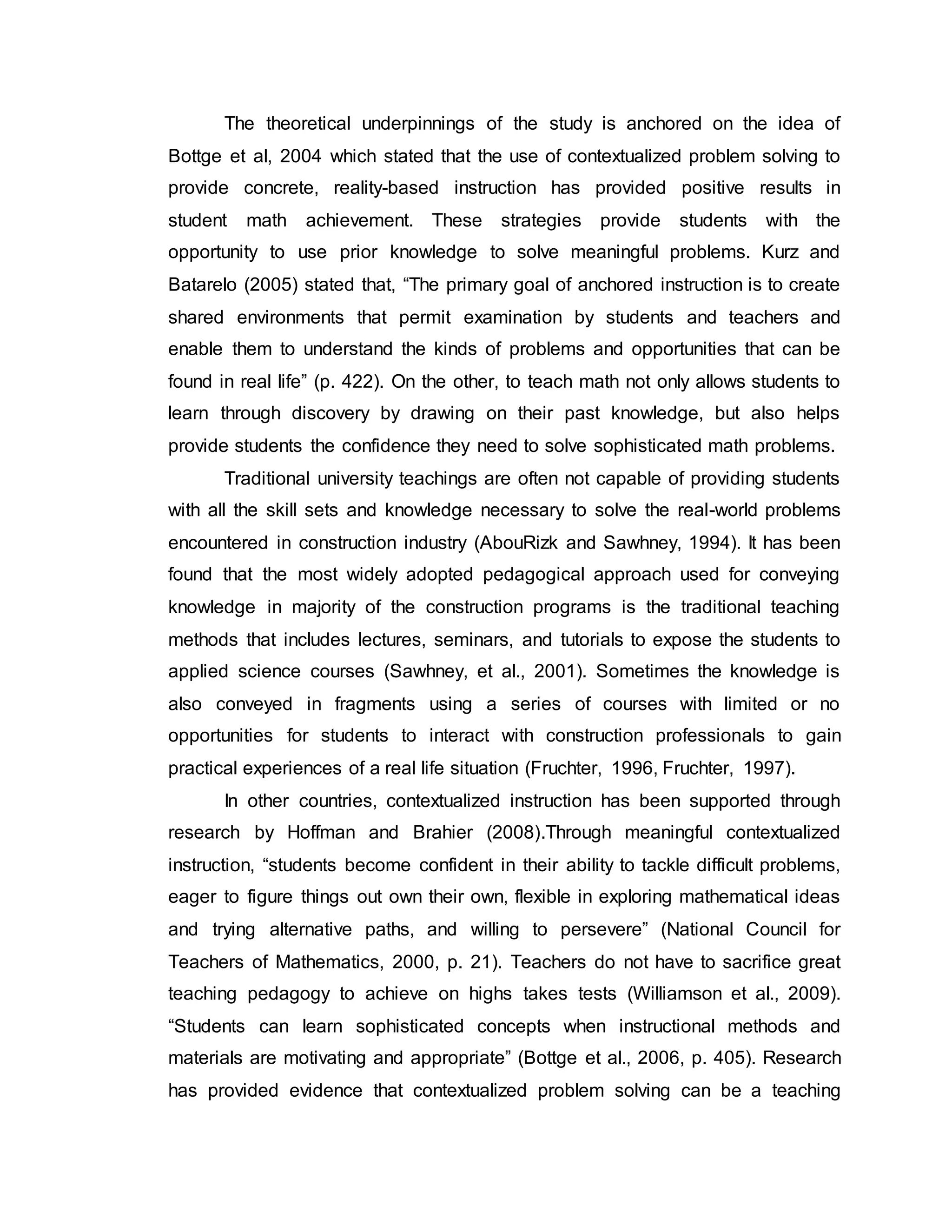 The theoretical underpinnings of the study is anchored on the idea of
Bottge et al, 2004 which stated that the use of contextualized problem solving to
provide concrete, reality-based instruction has provided positive results in
student math achievement. These strategies provide students with the
opportunity to use prior knowledge to solve meaningful problems. Kurz and
Batarelo (2005) stated that, “The primary goal of anchored instruction is to create
shared environments that permit examination by students and teachers and
enable them to understand the kinds of problems and opportunities that can be
found in real life” (p. 422). On the other, to teach math not only allows students to
learn through discovery by drawing on their past knowledge, but also helps
provide students the confidence they need to solve sophisticated math problems.
Traditional university teachings are often not capable of providing students
with all the skill sets and knowledge necessary to solve the real-world problems
encountered in construction industry (AbouRizk and Sawhney, 1994). It has been
found that the most widely adopted pedagogical approach used for conveying
knowledge in majority of the construction programs is the traditional teaching
methods that includes lectures, seminars, and tutorials to expose the students to
applied science courses (Sawhney, et al., 2001). Sometimes the knowledge is
also conveyed in fragments using a series of courses with limited or no
opportunities for students to interact with construction professionals to gain
practical experiences of a real life situation (Fruchter, 1996, Fruchter, 1997).
In other countries, contextualized instruction has been supported through
research by Hoffman and Brahier (2008).Through meaningful contextualized
instruction, “students become confident in their ability to tackle difficult problems,
eager to figure things out own their own, flexible in exploring mathematical ideas
and trying alternative paths, and willing to persevere” (National Council for
Teachers of Mathematics, 2000, p. 21). Teachers do not have to sacrifice great
teaching pedagogy to achieve on highs takes tests (Williamson et al., 2009).
“Students can learn sophisticated concepts when instructional methods and
materials are motivating and appropriate” (Bottge et al., 2006, p. 405). Research
has provided evidence that contextualized problem solving can be a teaching
 