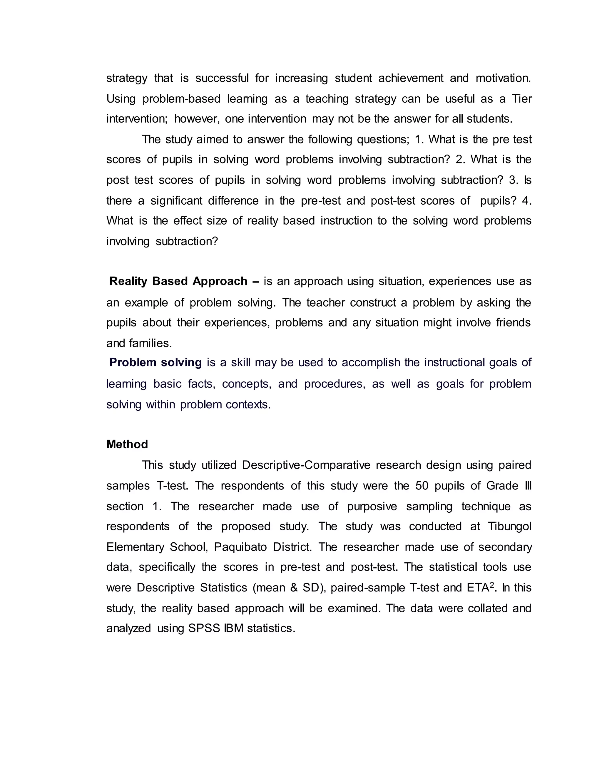 strategy that is successful for increasing student achievement and motivation.
Using problem-based learning as a teaching strategy can be useful as a Tier
intervention; however, one intervention may not be the answer for all students.
The study aimed to answer the following questions; 1. What is the pre test
scores of pupils in solving word problems involving subtraction? 2. What is the
post test scores of pupils in solving word problems involving subtraction? 3. Is
there a significant difference in the pre-test and post-test scores of pupils? 4.
What is the effect size of reality based instruction to the solving word problems
involving subtraction?
Reality Based Approach – is an approach using situation, experiences use as
an example of problem solving. The teacher construct a problem by asking the
pupils about their experiences, problems and any situation might involve friends
and families.
Problem solving is a skill may be used to accomplish the instructional goals of
learning basic facts, concepts, and procedures, as well as goals for problem
solving within problem contexts.
Method
This study utilized Descriptive-Comparative research design using paired
samples T-test. The respondents of this study were the 50 pupils of Grade III
section 1. The researcher made use of purposive sampling technique as
respondents of the proposed study. The study was conducted at Tibungol
Elementary School, Paquibato District. The researcher made use of secondary
data, specifically the scores in pre-test and post-test. The statistical tools use
were Descriptive Statistics (mean & SD), paired-sample T-test and ETA2. In this
study, the reality based approach will be examined. The data were collated and
analyzed using SPSS IBM statistics.
 