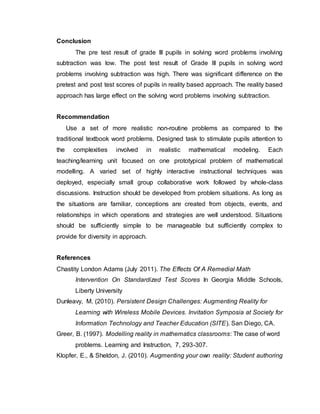 Conclusion
The pre test result of grade III pupils in solving word problems involving
subtraction was low. The post test result of Grade III pupils in solving word
problems involving subtraction was high. There was significant difference on the
pretest and post test scores of pupils in reality based approach. The reality based
approach has large effect on the solving word problems involving subtraction.
Recommendation
Use a set of more realistic non-routine problems as compared to the
traditional textbook word problems. Designed task to stimulate pupils attention to
the complexities involved in realistic mathematical modeling. Each
teaching/learning unit focused on one prototypical problem of mathematical
modelling. A varied set of highly interactive instructional techniques was
deployed, especially small group collaborative work followed by whole-class
discussions. Instruction should be developed from problem situations. As long as
the situations are familiar, conceptions are created from objects, events, and
relationships in which operations and strategies are well understood. Situations
should be sufficiently simple to be manageable but sufficiently complex to
provide for diversity in approach.
References
Chastity London Adams (July 2011). The Effects Of A Remedial Math
Intervention On Standardized Test Scores In Georgia Middle Schools,
Liberty University
Dunleavy, M. (2010). Persistent Design Challenges: Augmenting Reality for
Learning with Wireless Mobile Devices. Invitation Symposia at Society for
Information Technology and Teacher Education (SITE). San Diego, CA.
Greer, B. (1997). Modelling reality in mathematics classrooms: The case of word
problems. Learning and Instruction, 7, 293-307.
Klopfer, E., & Sheldon, J. (2010). Augmenting your own reality: Student authoring
 