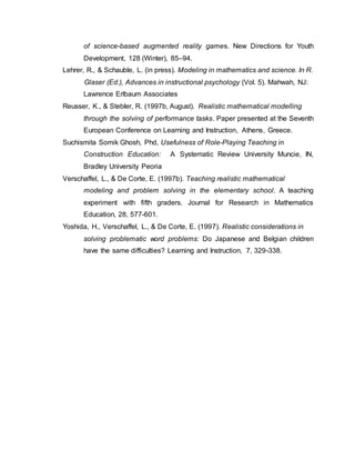 of science-based augmented reality games. New Directions for Youth
Development, 128 (Winter), 85–94.
Lehrer, R., & Schauble, L. (in press). Modeling in mathematics and science. In R.
Glaser (Ed.), Advances in instructional psychology (Vol. 5). Mahwah, NJ:
Lawrence Erlbaum Associates
Reusser, K., & Stebler, R. (1997b, August). Realistic mathematical modelling
through the solving of performance tasks. Paper presented at the Seventh
European Conference on Learning and Instruction, Athens, Greece.
Suchismita Somik Ghosh, Phd, Usefulness of Role-Playing Teaching in
Construction Education: A Systematic Review University Muncie, IN,
Bradley University Peoria
Verschaffel, L., & De Corte, E. (1997b). Teaching realistic mathematical
modeling and problem solving in the elementary school. A teaching
experiment with fifth graders. Journal for Research in Mathematics
Education, 28, 577-601.
Yoshida, H., Verschaffel, L., & De Corte, E. (1997). Realistic considerations in
solving problematic word problems: Do Japanese and Belgian children
have the same difficulties? Learning and Instruction, 7, 329-338.
 
