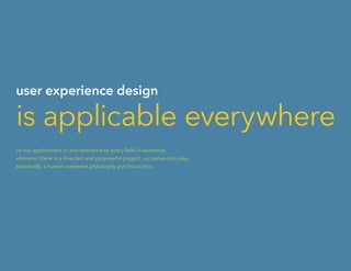 user experience design
is applicable everywhere
ux has applications in and relevance to every field in existence.
wherever there is a directed and purposeful project, ux comes into play.
essentially, a human-centered philosophy put into action.
 