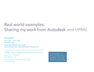 Real world examples:
Sharing my work from Autodesk and UPMC
Autodesk:
2011 oct - 2013 sept
boston, ma
user experience designer
infrastructure collaboration products
UPMC Technology Development Center:
2013 oct - present
pittsburgh, pa
senior user experience designer
convergence
I’m still pretty new
here, so I don’t have
anything I can show
yet! Sorry about that.
 