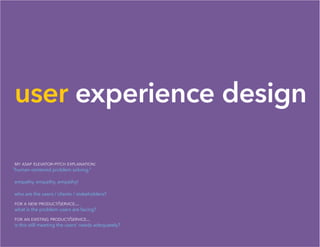 user experience design
my asap elevator-pitch explanation:
human-centered problem solving.”
empathy, empathy, empathy!
who are the users / clients / stakeholders?
for a new product/service...
what is the problem users are facing?
for an existing product/service...
is this still meeting the users’ needs adequately?
“
 