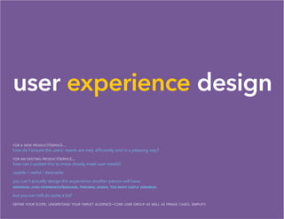 user experience design
for a new product/service...
how do I ensure the users’ needs are met, efficiently and in a pleasing way?
for an existing product/service...
how can I update this to more closely meet user needs?
usable / useful / desirable.
you can’t actually design the experience another person will have.
individual lived experiences/baggage, personal lenses, too many subtle variables.
but you can still do quite a bit!
define your scope. understand your target audience—core user group as well as fringe cases. simplify.
 