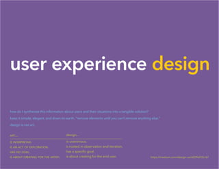 user experience design
how do I synthesize this information about users and their situations into a tangible solution?
keep it simple, elegant, and down-to-earth. “remove elements until you can’t remove anything else.”
design is not art.
art...
is interpretive.
is an act of exploration.
has no goal.
is about creating for the artist.
design...
is unanimous.
is rooted in observation and iteration.
has a specific goal.
is about creating for the end user. https://medium.com/design-ux/d229af10c167
 