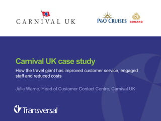 Carnival UK case study
How the travel giant has improved customer service, engaged
staff and reduced costs
Julie Warne, Head of Customer Contact Centre, Carnival UK

Customer experience seminar – Oct 2013

 