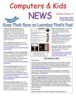 Computers & Kids
                                                                                                 Volume 4, Issue 11

                                                                                                      December 2007
                                                                                                      (248) 608-6036



Children learn about body parts in                                                      Make homework fun by combining
preschool with songs like “Head and                                                     body parts and spelling with a
Shoulders”, “Ten Little Fingers”, and                                                   videogame-style fun at the Many
“Hokey Pokey”. But who teaches our                                                      Things site
children about more obscure body parts like                                             www.manythings.org/cts/sc979.htm.
eyebrows, nostrils, wrists, and shins? That                                             Although the site is designed for
usually falls to the parents and the learning                                           students learning English as a second
can be a lot of fun!                                                                    language, the tools make learning
                                                                                        spelling and words fun for any
If your child loves to sing, check out the                                              elementary-aged learner.
songs about more intricate body parts at the
Everything Preschool site at                                                            Do you live with a future scientist
www.everythingpreschool.com/theme/bodyp                                                 or doctor? Keep his/her interest in
arts/songs.htm.                                                                         anatomy going by visiting the
                                                                                        Smithsonian at
                                                                                        http://americanhistory.si.edu/anatom
If your children are more visual learners,           Locate and print the above
draw their silhouettes or trace their bodies on                                         y/bodyparts/nma03_bodyparts.html
                                                   Buckleitner Internet activities at
                                                    www.computerexplorers.com
a big piece of paper and let them fill in the                                           to play the body parts game.
body parts with crayons, markers, or
                                                                                 Buckleitner Box
whatever other medium seems appropriate!
Learn more about silhouette art at                Dear Parents,
www.everythingpreschool.com/themes/body
                                                  Last week, I had the pleasure of meeting some of the world's smartest
parts/art.htm.                                                                                                             th
                                                  minds on children's interactive media, up close and in person, at the 7
                                                  Dust or Magic Institute. You can meet many of the same people by
Create an Alien together! Children will           going to http://www.blip.tv (search on Dust or Magic), or find the links at
have a lot of fun taking what they know           http://dustormagic.wikispaces.com/.
about body parts to the Internet where they
                                                  You'll find talks by Dr. Mitchel Resnick on creativity, and a wonderful
can click and drag to create their own
                                                  discussion of interface research by Dr. Erik Stromman, who has been
personalized aliens at the PBS Kids site at
                                                  working lately with Microsoft.
www.pbskids.org/arthur/games/alien/alien.ht
ml and at Lecky's Friends at                      One of the demonstrations that stole the show was Krista Marks, who
                                                  showed us www.kerpoof.com, an online creativity tool that is ideal for
http://tre.ngfl.gov.uk/uploads/materials/1636
                                                  younger children who are not quite ready for the challenge of Scratch or
0/leckysfriends.swf.
                                                  LEGO Mindstorms. It's like an electronic flannel board, only with smart
                                                  pieces of flannel, that resize themselves. Have a look yourself (it’s free),
What about body language? Learn how
                                                  but be warned, the creative process is addicting. In this month's
much your child knows about body language
                                                  LittleClickers, we look at eyeballs. This column might be particularly
by sitting in front of a mirror together and      useful for children that wear glasses, or have worries about whether they
making faces. Ask your child to guess what        need to get them.
emotion a certain facial expression is
                                                  Enjoy the issue!
conveying. Your child might surprise you!
                                                  Warren Buckleitner, PhD, Editor, Children's Technology Review