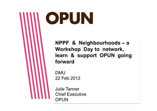 NPPF & Neighbourhoods – a
Workshop Day to network,
learn & support OPUN going
forward

DMU
22 Feb 2012

Julie Tanner
Chief Executive
OPUN
 