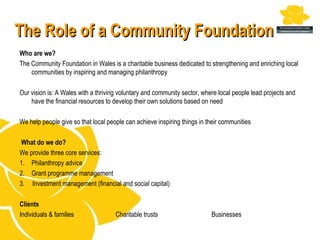 The Role of a Community Foundation
Who are we?
The Community Foundation in Wales is a charitable business dedicated to strengthening and enriching local
    communities by inspiring and managing philanthropy

Our vision is: A Wales with a thriving voluntary and community sector, where local people lead projects and
    have the financial resources to develop their own solutions based on need

We help people give so that local people can achieve inspiring things in their communities

 What do we do?
We provide three core services:
1. Philanthropy advice
2. Grant programme management
3. Investment management (financial and social capital)

Clients
Individuals & families               Charitable trusts                    Businesses
 