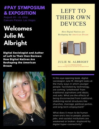 In this eye-opening book, digital
sociologist Julie M. Albright looks at
the many ways in which younger
people, facilitated by technology,
are coming "untethered" from
traditional aspirations and ideals,
and asks: What are the effects of
being disconnected from traditional,
stabilizing social structures like
churches, marriage, political parties,
and long-term employment?
What does it mean to be human
when one's ties to people, places,
jobs, and societal institutions are
weakened or broken, displaced by
digital hyper-connectivity?
Welcomes
Julie M.
Albright
August 20 - 21, 2019
Caesars Palace, Las Vegas
#PAY SYMPOSIUM
& EXPOSITION
Digital Sociologist and Author
of Left to Their Own Devices:
How Digital Natives Are
Reshaping the American
Dream
 