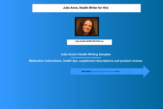 Julie Anne's Health Writing Samples
-------------------------------
Medication instructions, health tips, supplement descriptions and product reviews
Julie Anne, Health Writer for Hire
http://health.writer-for-hire.us/
Next slide------------------------------------------>>>>
 