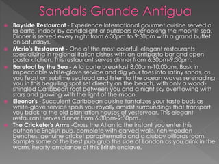  Bayside Restaurant - Experience International gourmet cuisine served a
la carte, indoor by candlelight or outdoors overlooking the moonlit sea.
Dinner is served every night from 6:30pm to 9:30pm with a grand buffet
on Saturdays.
 Mario's Restaurant - One of the most colorful, elegant restaurants
specializing in regional Italian dishes with an antipasto bar and open
pasta kitchen. This restaurant serves dinner from 6:30pm-9:30pm.
 Barefoot by the Sea - A la carte breakfast 8:00am-10:00am. Bask in
impeccable white-glove service and dig your toes into satiny sands, as
you feast on sublime seafood and listen to the ocean waves serenading
you in this beguiling spot set directly on the beach, with only a wood-
shingled Caribbean roof between you and a night sky overflowing with
stars and glowing with the light of the moon.
 Eleonor's - Succulent Caribbean cuisine tantalizes your taste buds as
white-glove service spoils you royally amidst surroundings that transport
you back to the old plantation houses of yesteryear. This elegant
restaurant serves dinner from 6:30pm-9:30pm..
 The Cricketer's Arms -Cross the Atlantic the instant you enter this
authentic English pub, complete with carved walls, rich wooden
benches, genuine cricket paraphernalia and a clubby billiards room.
Sample some of the best pub grub this side of London as you drink in the
warm, hearty ambiance of this British enclave.
 