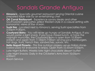  Kimono's - Specialty gourmet restaurant serving Oriental cuisine
prepared table side by an entertaining chef.
 OK Corral Restaurant - Experience savory steaks and other
Southwestern specialties grilled Western-style in a casual setting with
panoramic views of the ocean.
 Sushi Bar - Located next to Kimono's, serving Sushi specialties from
6:00pm-9:30pm.
 Courtyard Bistro - You will never go hungry at Sandals Antigua. If you
would prefer a light snack, if you have missed lunch, or have the
midnight munchies, the Courtyard Bistro is open from 10:30am-
6:00pm and again from 11:00pm-7:00am serving juicy hamburgers,
hot dogs, fruits, french fries, sandwiches, salads, etc.
 Bella Napoli Pizzeria - This fine outdoor pizzeria serves Italian stone-
baked pizza for everyone to enjoy. Open from 10:30am-5:00pm.
 Late Night Buffets: Weekly late night chocolate dessert buffet
 Late Night Snacks: Daily in the Cricketer's Arms from 10:00pm-
6:00am
 Room Service
 