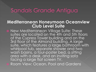 Mediterranean Honeymoon Oceanview
Club Level Suite
 New Mediterranean Village Suite: These
suites are located on the 4th and 5th floors
of the Cypress Tower building and on the
3rd floor of the Almond building. A large
suite, which features a large bathroom with
whirlpool tub, separate shower and two
wash basins, a four-poster bed, a sitting
area with a desk, and an inviting sofa
facing a large flat screen TV.
 Room View: Ocean, Pool and Gardens
 