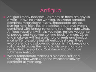  Antigua's many beaches—as many as there are days in
a year—leave no visitor wanting. This island paradise
combines magnificent resorts, impeccable service,
bursting hotel nightlife, and pristine, aqua-blue waters
combined with lustrous sands and soothing trade winds.
Antigua vacations will help you relax, restore your sense
of peace, and keep you coming back for more. Divers
and snorkelers will find a plethora of reefs and tropical
marine life to explore just off Antigua's shores. Those
who prefer to stay above water can hit the breeze and
sail or yacht across the island to discover many an
uncharted cove or bay. Caribbean vacations are
sublime in Antigua.
 Water temperature reaches a pleasant 80°F and
soothing trade winds keep the weather relatively
consistent all year long.
 