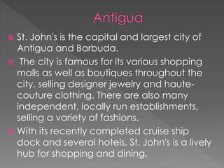  St. John's is the capital and largest city of
Antigua and Barbuda.
 The city is famous for its various shopping
malls as well as boutiques throughout the
city, selling designer jewelry and haute-
couture clothing. There are also many
independent, locally run establishments,
selling a variety of fashions.
 With its recently completed cruise ship
dock and several hotels, St. John's is a lively
hub for shopping and dining.
 