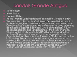  5 Star Resort
 All-Inclusive
 Couples Only
 Voted "World's Leading Honeymoon Resort" 3 years in a row
 The sensation of a quaint Caribbean Grove with lush, tropical
gardens highlighted by brilliant bougainvillea combined with
luxurious suites incorporating Mediterranean inspired elements
both nestled against a powdery white- sand beach. Newly
designed gardens and landscaping of the Mediterranean
Village to the newly refurbished Red Lane Spa add to the
feeling of luxury and romance that permeates Sandals
Grande Antigua Resort & Spa. There are 373 Rooms and suites
in 25 categories. Accommodations range from one story
buildings with patios to Honeymoon Garden Rondovals with
Private Plunge pool to exotic Mediterranean Honeymoon
Penthouse One Bedroom Oceanview Suites and Luxury
Ocean Villa One Bedroom Suites with Private Pool.
 