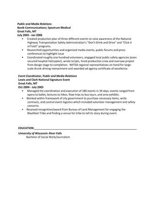 Public and Media Relations
Banik Communications; Spectrum Medical
Great Falls, MT
July 2005 - Jan 2006
 Created production plan of three different events to raise awareness of the National
Highway Transportation Safety Administration’s “Don’t Drink and Drive” and “Click it
orTickit” programs.
 Researched opportunities and organized media events, public forums and press
conferences to highlight issue
 Coordinated roughly one hundred volunteers, engaged local public safety agencies (even
secured hospital helicopter), wrote scripts, hired production crew and oversaw project
from design stage to completion. NHTSA regional representatives on hand for large-
scale drunk-driving reenactment and awarded ad agency certificate of excellence.
Event Coordinator, Public and Media Relations
Lewis and Clark National Signature Event
Great Falls, MT
Oct 2004 - July 2005
 Managed the coordination and execution of 180 events in 34 days: events ranged from
opera to ballet, lectures to hikes, float trips to bus tours, and area exhibits.
 Worked within framework of city government to purchase necessary items, write
contracts, and control event logistics which included volunteer management and safety
concerns.
 Received recognition/award from Bureau of Land Management for engaging the
Blackfeet Tribe and finding a venue for tribe to tell its story during event.
EDUCATION:____________________________________________________________________
University of Wisconsin-River Falls
Bachelor of Social Work/Journalism
 
