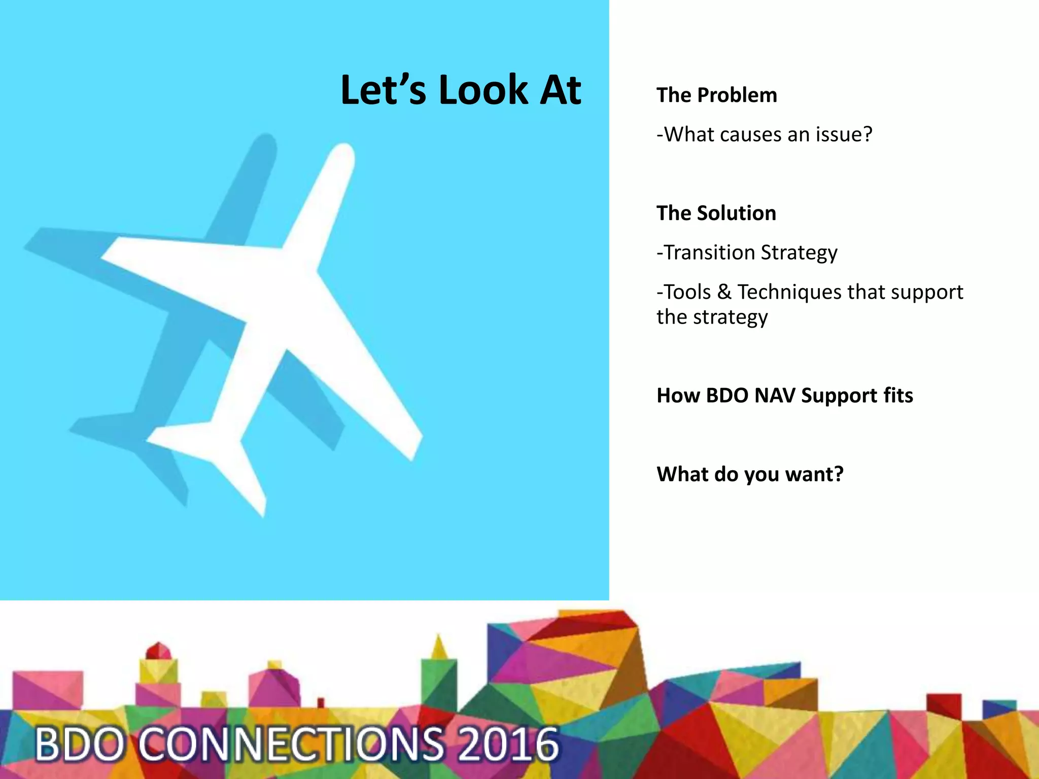 Let’s Look At The Problem
-What causes an issue?
The Solution
-Transition Strategy
-Tools & Techniques that support
the strategy
How BDO NAV Support fits
What do you want?
 