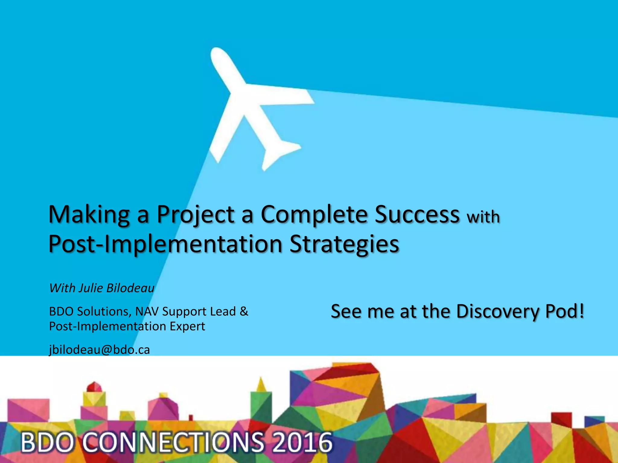 Making a Project a Complete Success with
Post-Implementation Strategies
With Julie Bilodeau
BDO Solutions, NAV Support Lead &
Post-Implementation Expert
jbilodeau@bdo.ca
See me at the Discovery Pod!
 