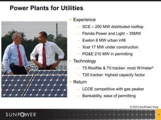 Power Plants for Utilities
                      Experience
                        – SCE – 200 MW distributed rooftop
                        – Florida Power and Light – 35MW
                        – Exelon 8 MW urban infill
                        – Xcel 17 MW under construction
                        – PG&E 210 MW in permitting
                      Technology
                        – T5 Rooftile & T0 tracker: most W/meter2
                        – T20 tracker: highest capacity factor
                      Return
                        – LCOE competitive with gas peaker
                        – Bankability, ease of permitting

                                                     © 2010 SunPower Corp.

                                                                         14
 