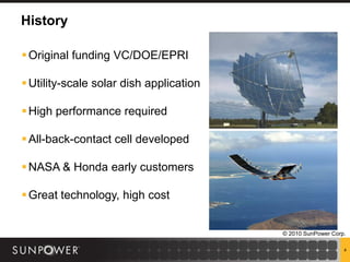 History

 Original funding VC/DOE/EPRI

 Utility-scale solar dish application

 High performance required

 All-back-contact cell developed

 NASA & Honda early customers

 Great technology, high cost


                                         © 2010 SunPower Corp.

                                                             4
 