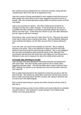 4
then confirms previous beliefs that one is bad and unworthy, along with the
‘outside/inside’ idea of the self as an appearance only.
Julie has a sense of being responsible for each negative event that occurs to
other people she cares about, and for each negative event which occurs to
herself. She only occasionally takes responsibility for positive events, and this
only briefly.
Julie is very sensitive to criticism. She often misperceives herself to be
criticised, but also she is often criticised. If she perceives the criticism as
unjustified she often verbally or sometimes physically attacks the person or
storms out of the room. If she thinks the criticism is just, she often withdraws
and her urges to self harm increase.
According to Julie, no-one has ever ‘been there’ for her. She says she would
never ask for help for fear of being turned down. She has difficulty relating to
many professional helpers, as she often accuses them of doing nothing for
her.
If you met Julie, you would most probably be charmed. She is outgoing,
amusing, and caring. She is very attentive to others and full of truly wise
advice on how they could find ways through problems. She is very intelligent
and can hold conversations about profound issues in life, although if the
conversation got technical she would soon start telling you how stupid she is.
Attempts on your part to reassure her about her ability would surely fail.
ATTITUDE AND APPROACH TO DBT
Julie has been told about Borderline Personality Disorder and greeted this
with some relief. She said it finally made sense for her of ‘what’s been
happening all these years’. She told her father about ‘what it means to have
BPD’ although his reaction is not reported and may not have been what she
had hoped for.
She is really looking forward to the treatment so that she can get on with the
rest of her life. She wishes her sister Mary could have had the same chance.
She is a little concerned about the 50% success rate, saying it would be ‘just
my luck to be in the failed brigade’.
She is worried about being in a group and thinks everyone will see what an
idiot she is.
She hopes perhaps one day to have children and would really like to complete
her pilot’s licence. She would like a career perhaps in the holiday travel
market, she loves going abroad.
 
