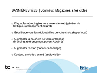 BANNIÈRES WEB | Journaux, Magazines, sites ciblés
o Cliquables et redirigées vers votre site web (générer du
traffique, référencement naturel)
o Géociblage vers les régions/villes de votre choix (hyper local)
o Augmenter la notoriété de votre entreprise
(branding, référencement payant Adwords)
o Augmenter l’action (concours-sondage)
o Contenu enrichie : animé (audio-vidéo)
 