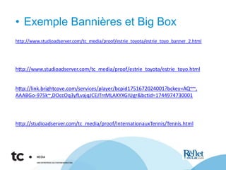 • Exemple Bannières et Big Box
http://www.studioadserver.com/tc_media/proof/estrie_toyota/estrie_toyo.html
http://www.studioadserver.com/tc_media/proof/estrie_toyota/estrie_toyo_banner_2.html
http://link.brightcove.com/services/player/bcpid1751672024001?bckey=AQ~~,
AAABGo-975k~,DOccOq3yfLvajqJCEJTrrMLAXYXGIUgr&bctid=1744974730001
http://studioadserver.com/tc_media/proof/InternationauxTennis/Tennis.html
 
