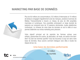 MARKETING PAR BASE DE DONNÉES
Plus de 6,6 millions de consommateurs, 9,5 millions d’internautes et 10 millions
de lecteurs s’engagent régulièrement avec les marques, produits et services de
Médias Transcontinental à travers un réseau de plus de 250 propriétés
imprimées et numériques. Ces propriétés embrassent un large éventail de
passions qui comprend plus de 15 passions dominantes, toutes plateformes
confondues. La richesse de notre base de données en est le reflet et nous
permet d’atteindre vos niches marketing avec précision.
Votre objectif principal est de rejoindre les femmes actives avec
enfants, passionnées de cuisine, de décoration, de mode, de santé et de bien-
être? Ou bien les hommes sportifs? Vous les trouverez à coup sûr dans notre
base de données. Nous savons comment dialoguer avec elles à toutes les
étapes de leur vie.
Une base de données performante
+2 million
de courriels
 