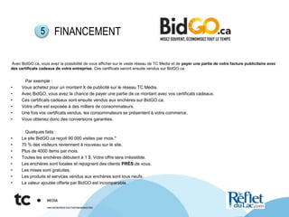 Avec BidGO.ca, vous avez la possibilité de vous afficher sur le vaste réseau de TC Media et de payer une partie de votre facture publicitaire avec
des certificats cadeaux de votre entreprise. Ces certificats seront ensuite vendus sur BidGO.ca.
Par exemple :
• Vous achetez pour un montant X de publicité sur le réseau TC Media.
• Avec BidGO, vous avez la chance de payer une partie de ce montant avec vos certificats cadeaux.
• Ces certificats cadeaux sont ensuite vendus aux enchères sur BidGO.ca.
• Votre offre est exposée à des milliers de consommateurs.
• Une fois vos certificats vendus, les consommateurs se présentent à votre commerce.
• Vous obtenez donc des conversions garanties.
Quelques faits :
• Le site BidGO.ca reçoit 90 000 visites par mois.*
• 70 % des visiteurs reviennent à nouveau sur le site.
• Plus de 4000 items par mois.
• Toutes les enchères débutent à 1 $. Votre offre sera irrésistible.
• Les enchères sont locales et rejoignent des clients PRÈS de vous.
• Les mises sont gratuites.
• Les produits et services vendus aux enchères sont tous neufs.
• La valeur ajoutée offerte par BidGO est incomparable.
FINANCEMENT5
 