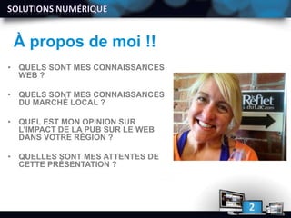 À propos de moi !!
• QUELS SONT MES CONNAISSANCES
WEB ?
• QUELS SONT MES CONNAISSANCES
DU MARCHÉ LOCAL ?
• QUEL EST MON OPINION SUR
L’IMPACT DE LA PUB SUR LE WEB
DANS VOTRE RÉGION ?
• QUELLES SONT MES ATTENTES DE
CETTE PRÉSENTATION ?
 