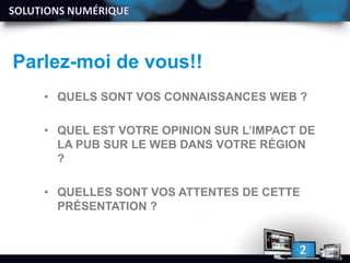 Parlez-moi de vous!!
• QUELS SONT VOS CONNAISSANCES WEB ?
• QUEL EST VOTRE OPINION SUR L’IMPACT DE
LA PUB SUR LE WEB DANS VOTRE RÉGION
?
• QUELLES SONT VOS ATTENTES DE CETTE
PRÉSENTATION ?
 