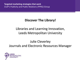 Targeted marketing strategies that work
CILIP’s Publicity and Public Relations (PPRG) Group

Discover The Library!
Libraries and Learning Innovation,
Leeds Metropolitan University
Julie Cleverley
Journals and Electronic Resources Manager

 