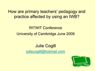 How are primary teachers’ pedagogy and
  practice affected by using an IWB?

           RITWIT Conference
    University of Cambridge June 2009


              Julie Cogill
         juliecogill@hotmail.com
 