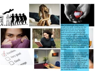 Flo: In Edinburgh, Julie trusted
people very easily, resulting into her
being deceived one too many times.
When she moved to Usk, she built
walls around herself making it very
hard for people to get to know her. As a
reserved and shy young woman, she
doesn’t go out much meaning that she
spends most of her time alone.
However, she sometimes likes to go to
the park and pretend to read a novel in
hopes that the perfect man will come
and sweep her off her over-priced
blanket.
Julie has been raised as an only child
by her grandparents and therefore goes
for what she wants. She is a difficult
woman to work with, as she is a
perfectionist. She has a high standard
and wouldn’t settle for anything less
than what is expected. Slightly self-
centred, she is known to have a bit of a
temper when things do not go the way
she would like them to.
 