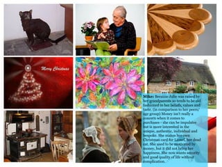 Mike: Because Julie was raised by
her grandparents so tends to be old
fashioned in her beliefs, values and
taste. (in comparison to her peers/
age group) Money isn't really a
concern when it comes to
purchases - she can be impulsive
but is more interested in the
unique, authentic, individual and
bespoke. She makes her own
Christmas card for Lionel, her dead
cat. She used to be motivated by
money, but it did not bring her
happiness. She now wants security
and good quality of life without
complication.
 