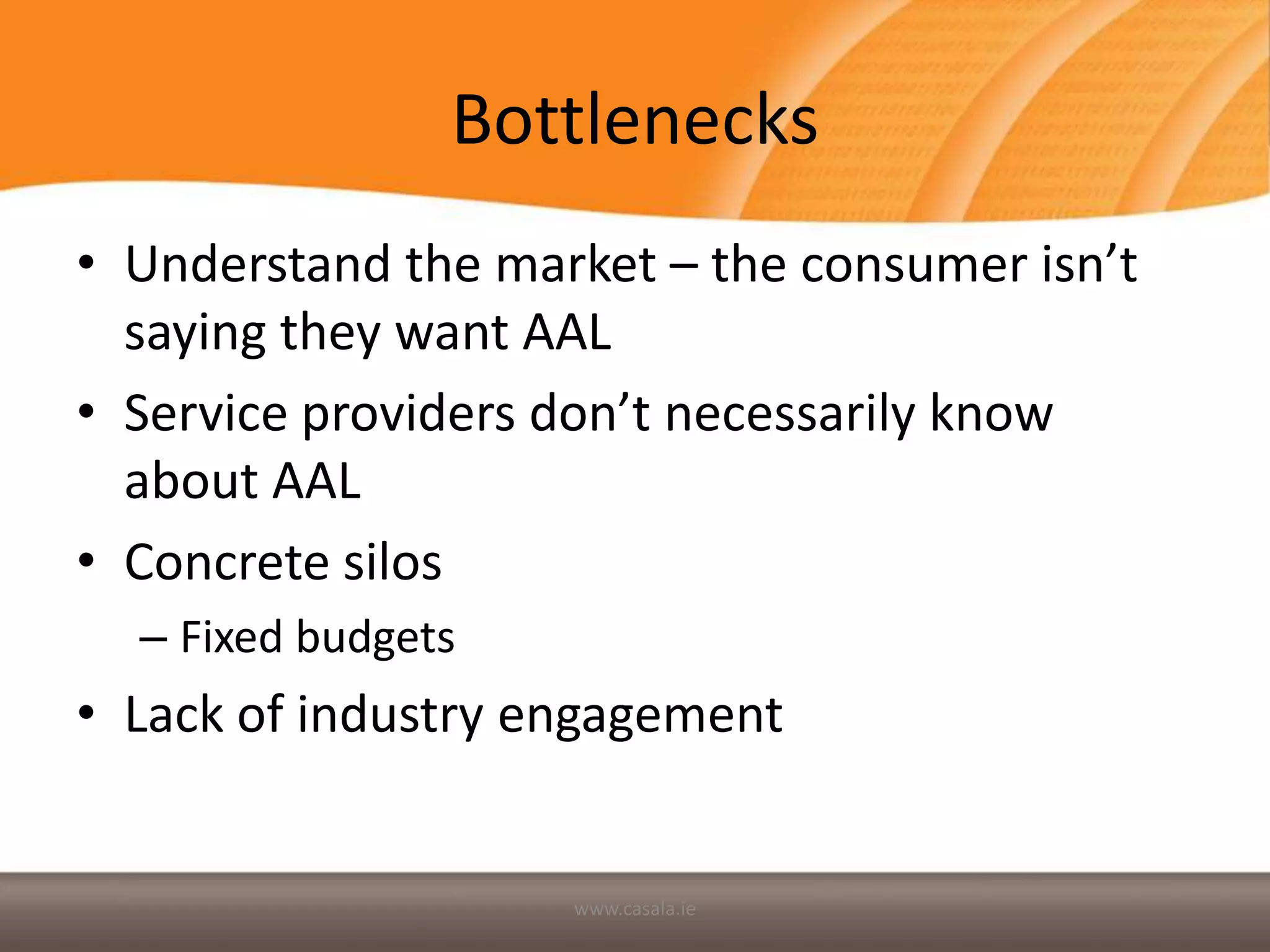 Bottlenecks
• Understand the market – the consumer isn’t
  saying they want AAL
• Service providers don’t necessarily know
  about AAL
• Concrete silos
  – Fixed budgets
• Lack of industry engagement


                    www.casala.ie
 