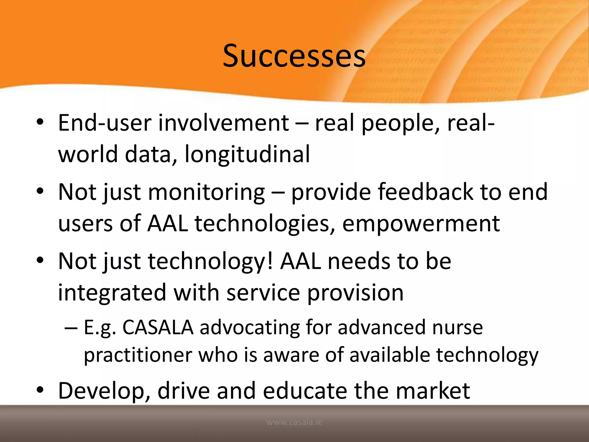 Successes
• End-user involvement – real people, real-
  world data, longitudinal
• Not just monitoring – provide feedback to end
  users of AAL technologies, empowerment
• Not just technology! AAL needs to be
  integrated with service provision
  – E.g. CASALA advocating for advanced nurse
    practitioner who is aware of available technology
• Develop, drive and educate the market
                       www.casala.ie
 