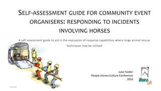 SELF-ASSESSMENT GUIDE FOR COMMUNITY EVENT
ORGANISERS: RESPONDING TO INCIDENTS
INVOLVING HORSES
A self-assessment guide to aid in the evaluation of response capabilities where large animal rescue
techniques may be utilised
Julie Fiedler
People.Horses.Culture Conference
2016
 