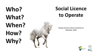 Who?
What?
When?
How?
Why?
Social Licence
to Operate
People.Horses.Culture Conference
Adelaide, 2018
iStock
 