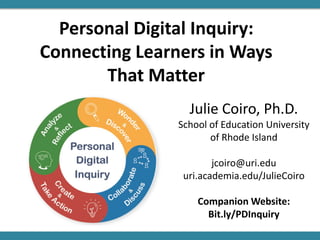 Personal Digital Inquiry:
Connecting Learners in Ways
That Matter
Julie Coiro, Ph.D.
School of Education University
of Rhode Island
jcoiro@uri.edu
uri.academia.edu/JulieCoiro
Companion Website:
Bit.ly/PDInquiry
 