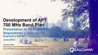 Development of APT
700 MHz Band Plan
Presentation to XV CUMBRE
Reguladores y Operadores
Regulatel y AHCIET
June 2012
Julie Garcia Welch
Senior Director, Government Affairs, Southeast Asia & Pacific, Qualcomm Inc.
Chair of APT Wireless Group Spectrum Working Group Task Group 1
 