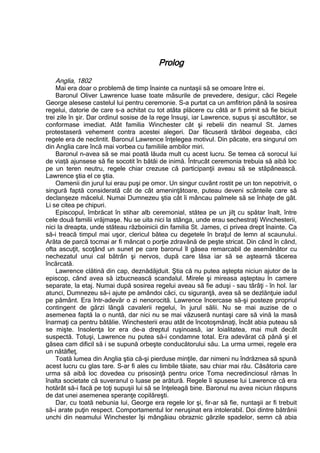 Prolog
Anglia, 1802
Mai era doar o problemă de timp înainte ca nuntaşii să se omoare între ei.
Baronul Oliver Lawrence luase toate măsurile de prevedere, desigur, căci Regele
George alesese castelul lui pentru ceremonie. S-a purtat ca un amfitrion până la sosirea
regelui, datorie de care s-a achitat cu tot atâta plăcere cu câtă ar fi primit să fie biciuit
trei zile în şir. Dar ordinul sosise de la rege însuşi, iar Lawrence, supus şi ascultător, se
conformase imediat. Atât familia Winchester cât şi rebelii din neamul St. James
protestaseră vehement contra acestei alegeri. Dar făcuseră tărăboi degeaba, căci
regele era de neclintit. Baronul Lawrence înţelegea motivul. Din păcate, era singurul om
din Anglia care încă mai vorbea cu familiile ambilor miri.
Baronul n-avea să se mai poată lăuda mult cu acest lucru. Se temea că sorocul lui
de viață ajunsese să fie socotit în bătăi de inimă. Întrucât ceremonia trebuia să aibă loc
pe un teren neutru, regele chiar crezuse că participanţii aveau să se stăpânească.
Lawrence ştia el ce ştia.
Oamenii din jurul lui erau puşi pe omor. Un singur cuvânt rostit pe un ton nepotrivit, o
singură faptă considerată cât de cât ameninţătoare, puteau deveni scânteile care să
declanşeze măcelul. Numai Dumnezeu ştia cât îi mâncau palmele să se înhaţe de gât.
Li se citea pe chipuri.
Episcopul, îmbrăcat în stihar alb ceremonial, stătea pe un jilţ cu spătar înalt, între
cele două familii vrăjmaşe. Nu se uita nici la stânga, unde erau sechestraţi Winchesterii,
nici la dreapta, unde stăteau războinicii din familia St. James, ci privea drept înainte. Ca
să-i treacă timpul mai uşor, clericul bătea cu degetele în braţul de lemn al scaunului.
Arăta de parcă tocmai ar fi mâncat o porţie zdravănă de peşte stricat. Din când în când,
ofta ascuţit, scoţând un sunet pe care baronul îl găsea remarcabil de asemănător cu
nechezatul unui cal bătrân şi nervos, după care lăsa iar să se aştearnă tăcerea
încărcată.
Lawrence clătină din cap, deznădăjduit. Ştia că nu putea aştepta niciun ajutor de la
episcop, când avea să izbucnească scandalul. Mirele şi mireasa aşteptau în camere
separate, la etaj. Numai după sosirea regelui aveau să fie aduşi – sau târâţi – în hol. Iar
atunci, Dumnezeu să-i ajute pe amândoi căci, cu siguranţă, avea să se dezlănţuie iadul
pe pământ. Era într-adevăr o zi nenorocită. Lawrence încercase să-şi posteze propriul
contingent de gărzi lângă cavalerii regelui, în jurul sălii. Nu se mai auzise de o
asemenea faptă la o nuntă, dar nici nu se mai văzuseră nuntaşi care să vină la masă
înarmaţi ca pentru bătălie. Winchesterii erau atât de încotoşmănaţi, încât abia puteau să
se mişte. Insolenţa lor era de-a dreptul ruşinoasă, iar loialitatea, mai mult decât
suspectă. Totuşi, Lawrence nu putea să-i condamne total. Era adevărat că până şi el
găsea cam dificil să i se supună orbeşte conducătorului său. La urma urmei, regele era
un nătăfleţ.
Toată lumea din Anglia ştia că-şi pierduse minţile, dar nimeni nu îndrăznea să spună
acest lucru cu glas tare. S-ar fi ales cu limbile tăiate, sau chiar mai rău. Căsătoria care
urma să aibă loc dovedea cu prisosinţă pentru orice Toma necredinciosul rămas în
înalta societate că suveranul o luase pe arătură. Regele îi spusese lui Lawrence că era
hotărât să-i facă pe toţi supuşii lui să se înţeleagă bine. Baronul nu avea niciun răspuns
de dat unei asemenea speranţe copilăreşti.
Dar, cu toată nebunia lui, George era regele lor şi, fir-ar să fie, nuntaşii ar fi trebuit
să-i arate puţin respect. Comportamentul lor neruşinat era intolerabil. Doi dintre bătrânii
unchi din neamului Winchester îşi mângâiau obraznic gărzile spadelor, semn că abia
 